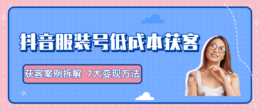 服装抖音号+获客的案例拆解，13种低成本获客方式，7大变现方法，直接上干货！-网创资源社