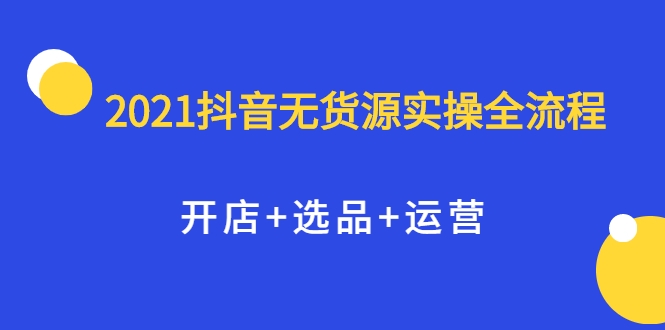 2021抖音无货源实操全流程，开店+选品+运营，全职兼职都可操作-网创资源社