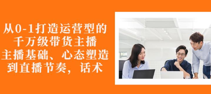 从0-1打造运营型的带货主播：主播基础、心态塑造，能力培养到直播节奏，话术进行全面讲-网创资源社