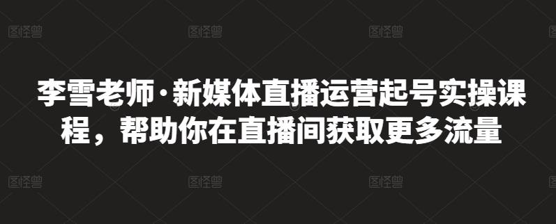 李雪老师·新媒体直播运营起号实操课程，帮助你在直播间获取更多流量-网创资源社