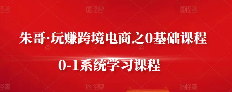 朱哥·玩赚跨境电商之0基础课程，0-1系统学习课程-网创资源社