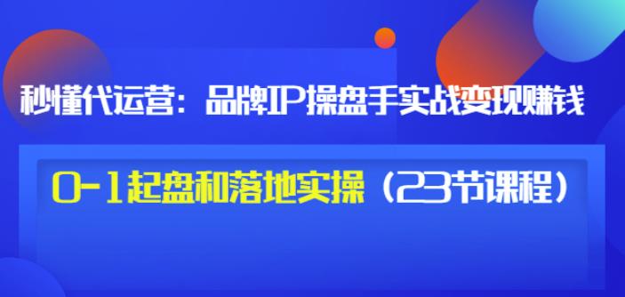 秒懂代运营：品牌IP操盘手实战赚钱，0-1起盘和落地实操（23节课程）价值199-网创资源社