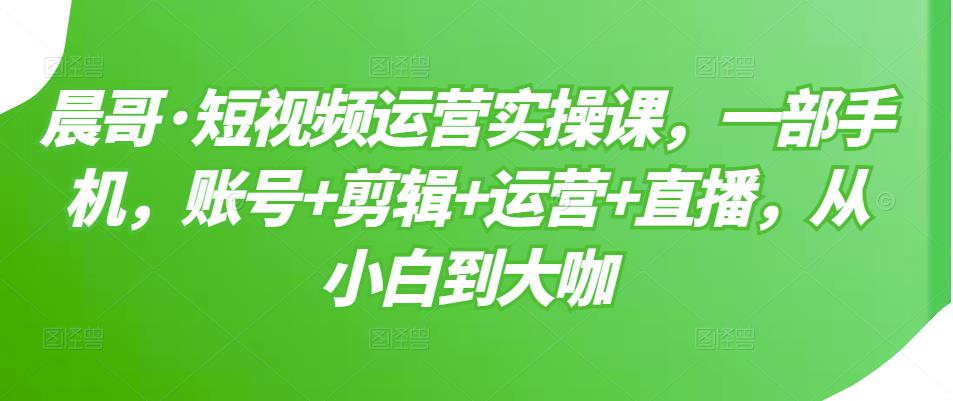 晨哥·短视频运营实操课，一部手机，账号+剪辑+运营+直播，从小白到大咖-网创资源社