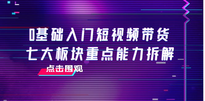 0基础入门短视频带货，七大板块重点能力拆解，7节精品课4小时干货-网创资源社