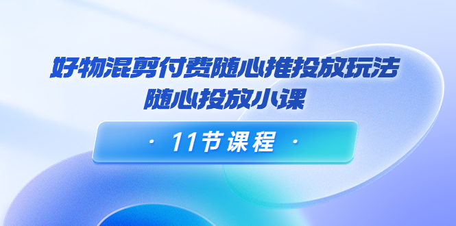 好物混剪付费随心推投放玩法，随心投放小课（11节课程）-网创资源社