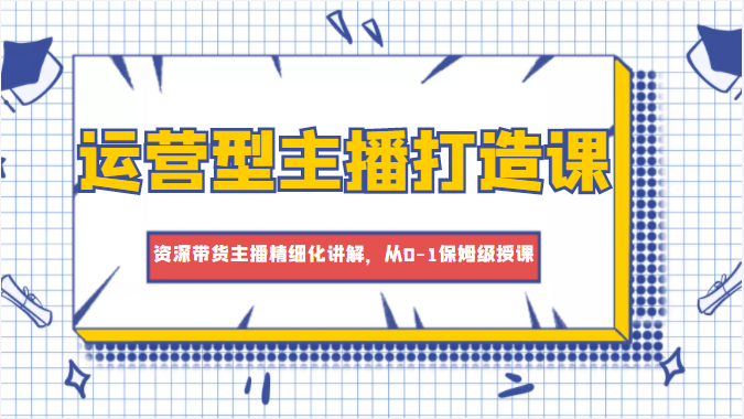 运营型主播打造课，资深带货主播精细化讲解，从0-1保姆级授课-网创资源社