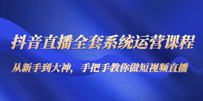 抖音直播全套系统运营课程：从新手到大神，手把手教你做直播短视频-网创资源社