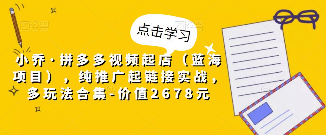 小乔·拼多多视频起店（蓝海项目），纯推广起链接实战，多玩法合集-价值2678元-网创资源社