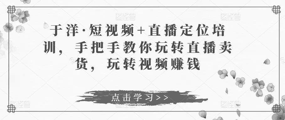 于洋·短视频+直播定位培训，手把手教你玩转直播卖货，玩转视频赚钱-网创资源社