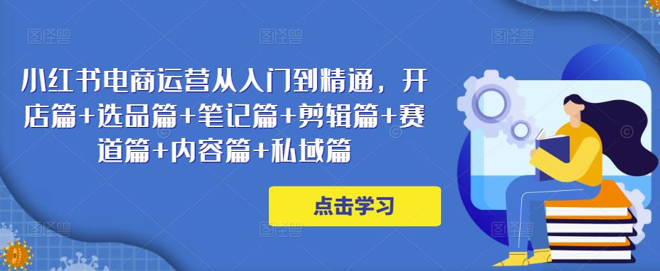 小红书电商运营从入门到精通，开店篇+选品篇+笔记篇+剪辑篇+赛道篇+内容篇+私域篇-网创资源社