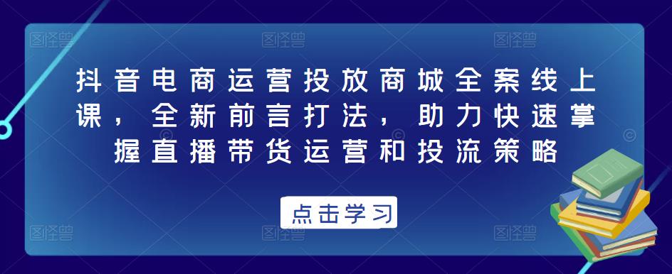 抖音电商运营投放商城全案线上课，全新前言打法，助力快速掌握直播带货运营和投流策略-网创资源社