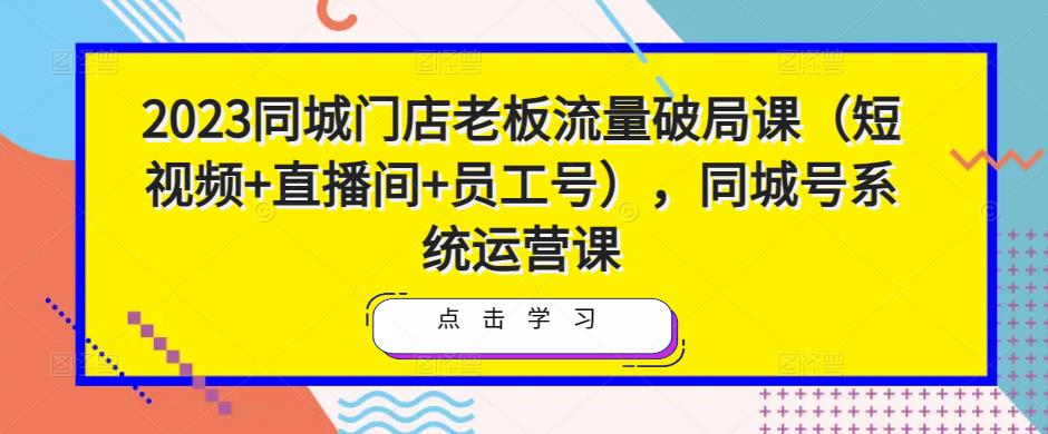 2023同城门店老板流量破局课（短视频+直播间+员工号），同城号系统运营课-网创资源社