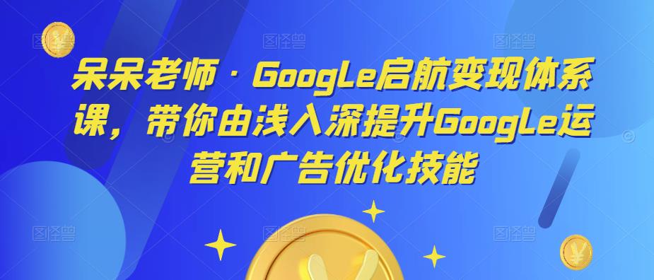 呆呆老师·Google启航变现体系课，带你由浅入深提升Google运营和广告优化技能-网创资源社