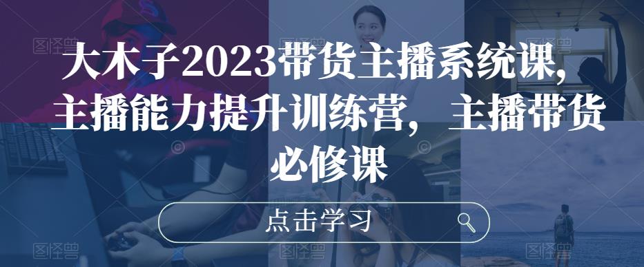 大木子2023带货主播系统课，主播能力提升训练营，主播带货必修课-网创资源社