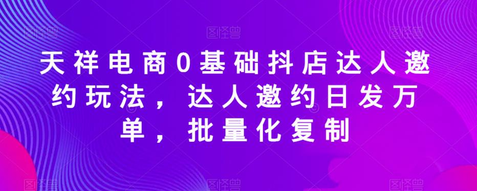 天祥电商0基础抖店达人邀约玩法，达人邀约日发万单，批量化复制-网创资源社