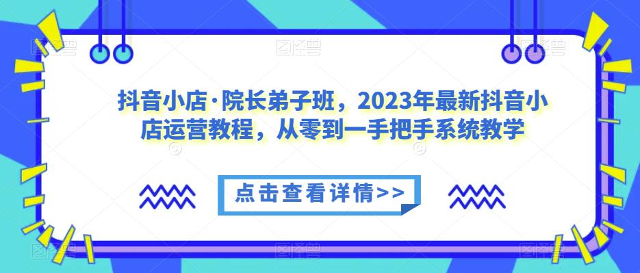 抖音小店·院长弟子班，2023年最新抖音小店运营教程，从零到一手把手系统教学-网创资源社