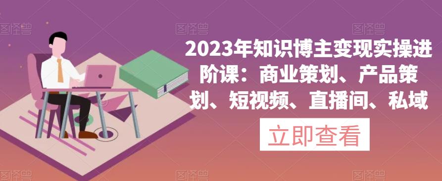 2023年知识博主变现实操进阶课：商业策划、产品策划、短视频、直播间、私域-网创资源社