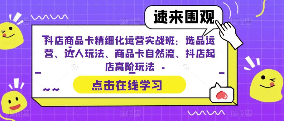 抖店商品卡精细化运营实战班：选品运营、达人玩法、商品卡自然流、抖店起店高阶玩法-网创资源社