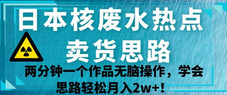 日本核废水热点卖货思路，两分钟一个作品无脑操作，学会思路轻松月入2w+【揭秘】-网创资源社