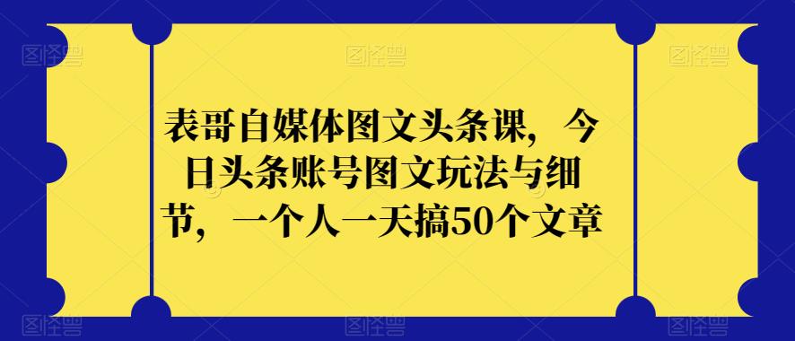 表哥自媒体图文头条课，今日头条账号图文玩法与细节，一个人一天搞50个文章-网创资源社