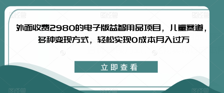 外面收费2980的电子版益智用品项目，儿童赛道，多种变现方式，轻松实现0成本月入过万【揭秘】-网创资源社