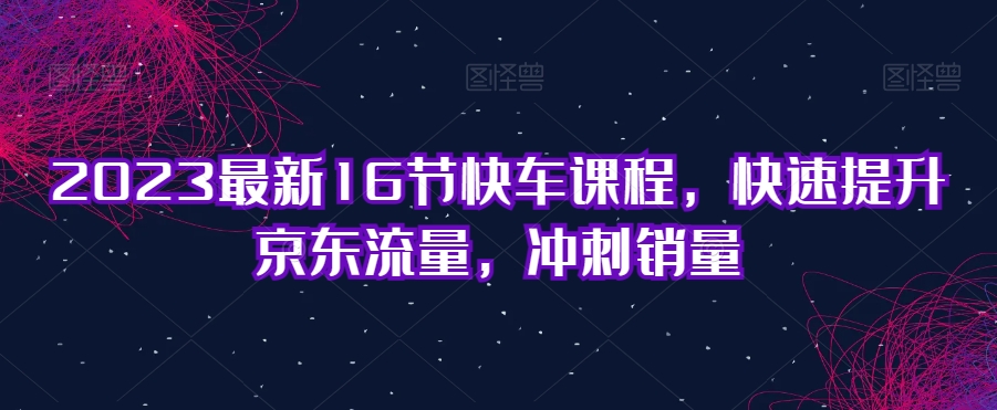 2023最新16节快车课程，快速提升京东流量，冲刺销量-网创资源社