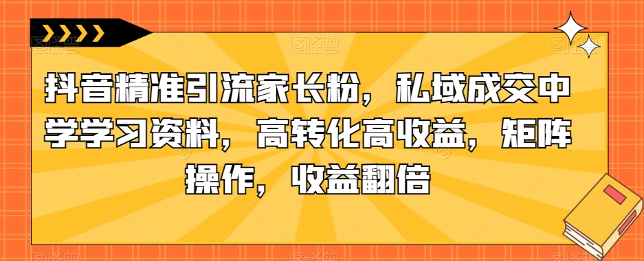 抖音精准引流家长粉，私域成交中学学习资料，高转化高收益，矩阵操作，收益翻倍【揭秘】-网创资源社