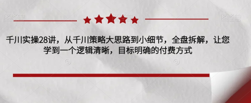 千川实操28讲，从千川策略大思路到小细节，全盘拆解，让您学到一个逻辑清晰，目标明确的付费方式-网创资源社