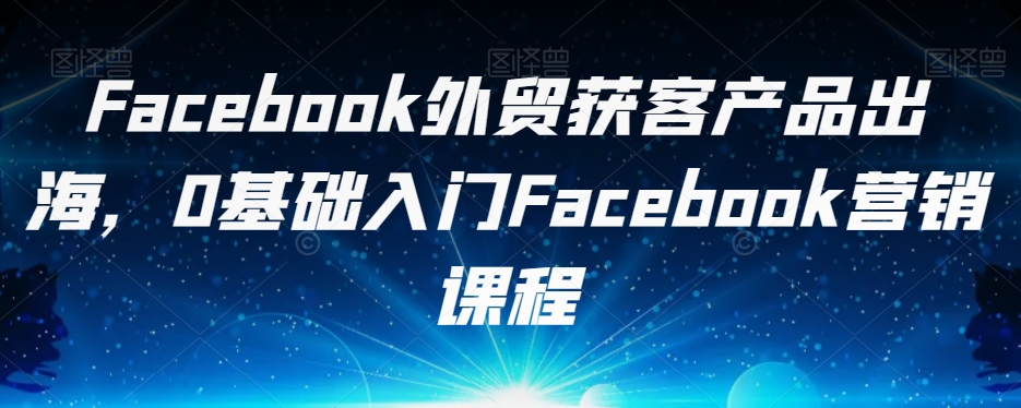 Facebook外贸获客产品出海，0基础入门Facebook营销课程-网创资源社