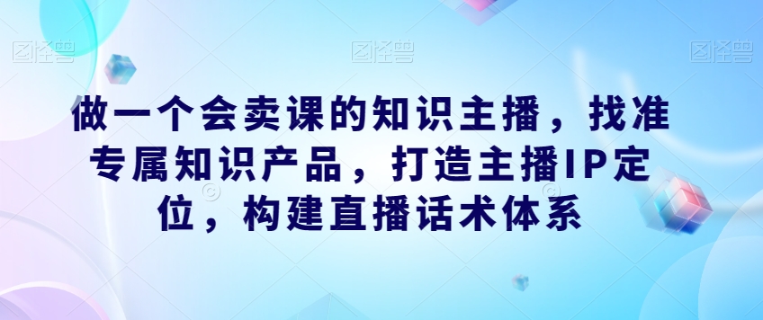 做一个会卖课的知识主播，找准专属知识产品，打造主播IP定位，构建直播话术体系-网创资源社