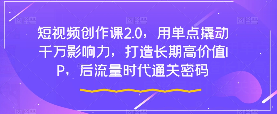 短视频创作课2.0，用单点撬动千万影响力，打造长期高价值IP，后流量时代通关密码-网创资源社