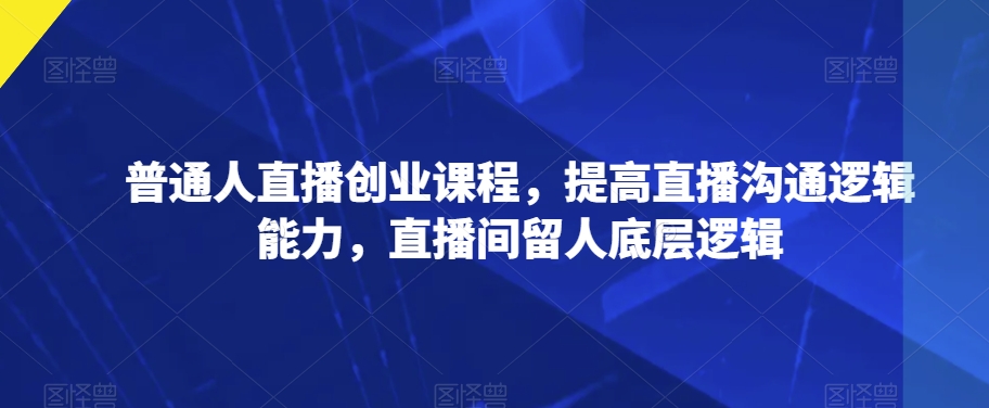 普通人直播创业课程，提高直播沟通逻辑能力，直播间留人底层逻辑-网创资源社