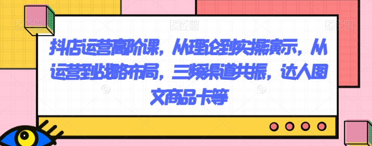 抖店运营高阶课，从理论到实操演示，从运营到战略布局，三频渠道共振，达人图文商品卡等-网创资源社