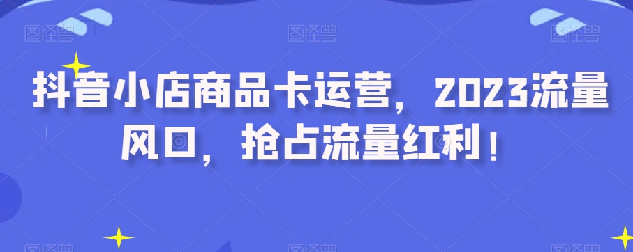 抖音小店商品卡运营，2023流量风口，抢占流量红利！-网创资源社