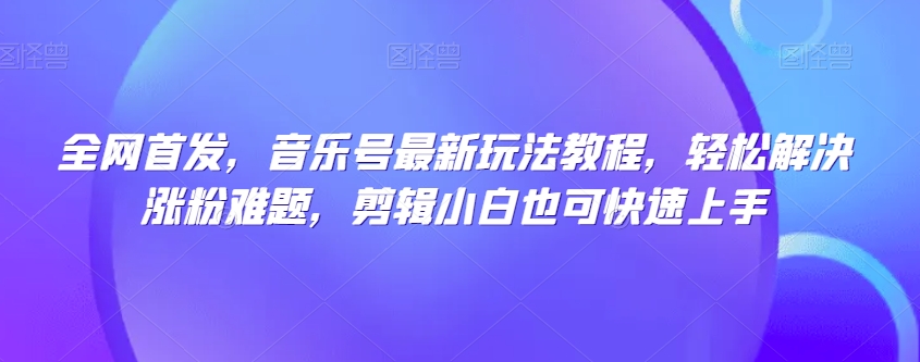 全网首发，音乐号最新玩法教程，轻松解决涨粉难题，剪辑小白也可快速上手-网创资源社