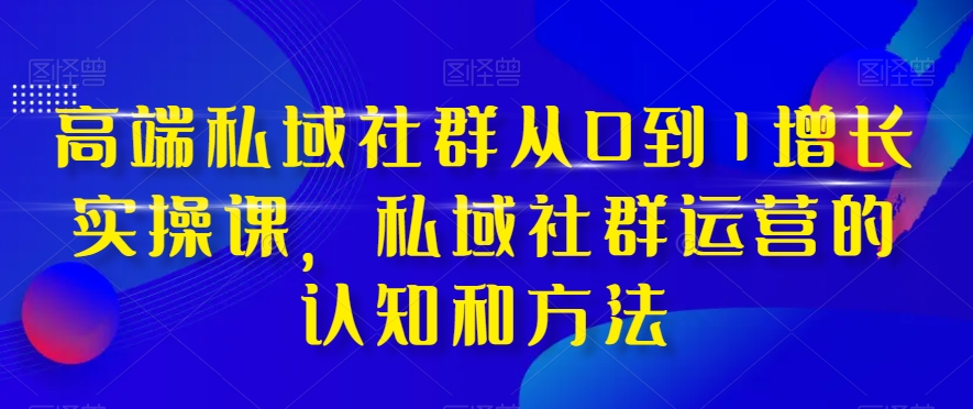 高端私域社群从0到1增长实操课，私域社群运营的认知和方法-网创资源社