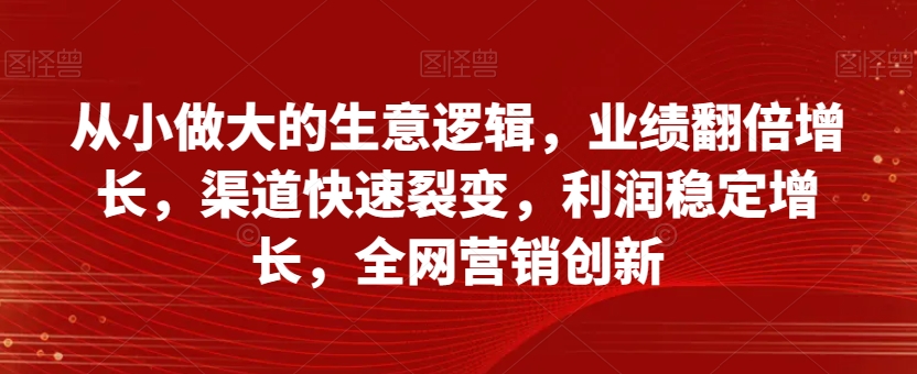 从小做大的生意逻辑，业绩翻倍增长，渠道快速裂变，利润稳定增长，全网营销创新-网创资源社