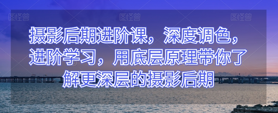 摄影后期进阶课，深度调色，进阶学习，用底层原理带你了解更深层的摄影后期-网创资源社