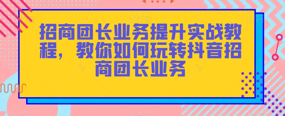 招商团长业务提升实战教程，教你如何玩转抖音招商团长业务-网创资源社