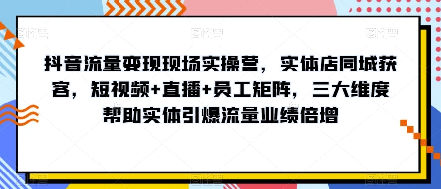 抖音流量变现现场实操营，实体店同城获客，短视频+直播+员工矩阵，三大维度帮助实体引爆流量业绩倍增-网创资源社