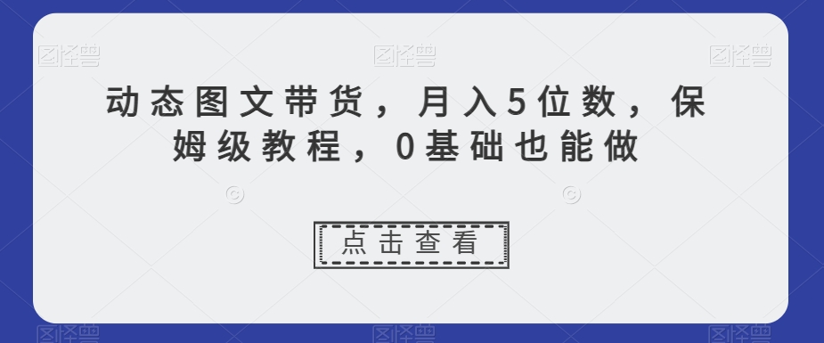 动态图文带货，月入5位数，保姆级教程，0基础也能做【揭秘】-网创资源社