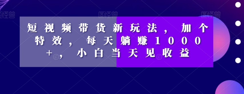 短视频带货新玩法，加个特效，每天躺赚1000+，小白当天见收益【揭秘】-网创资源社