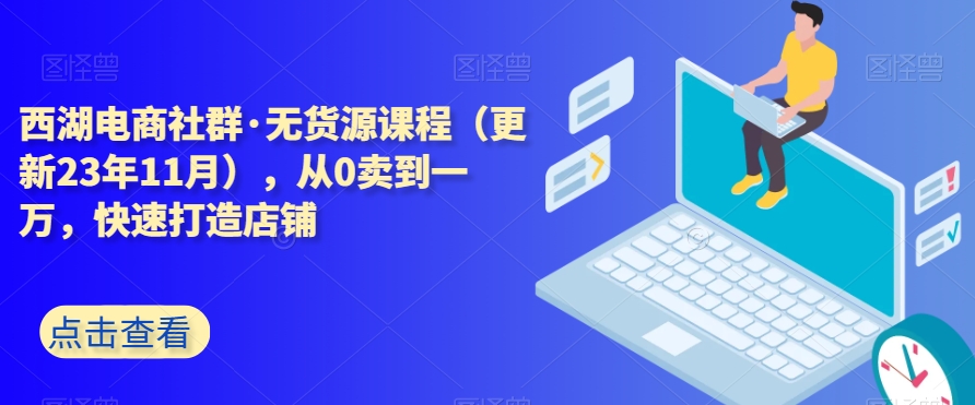 西湖电商社群·无货源课程（更新23年11月），从0卖到一万，快速打造店铺-网创资源社