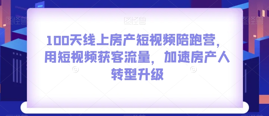 100天线上房产短视频陪跑营，用短视频获客流量，加速房产人转型升级-网创资源社