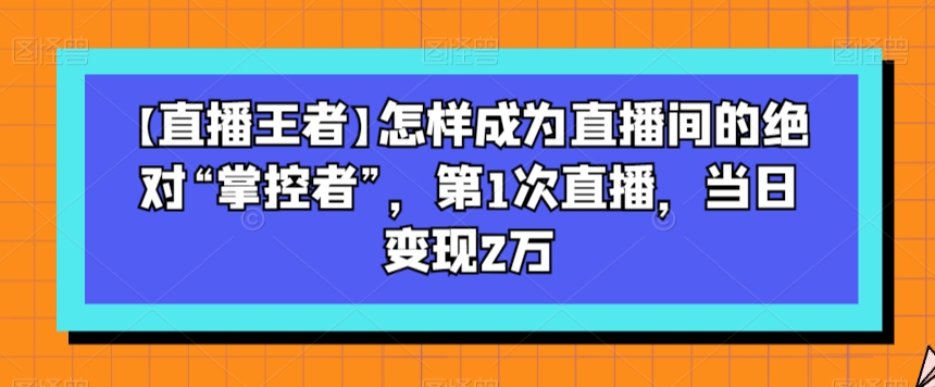 【直播王者】怎样成为直播间的绝对“掌控者”，第1次直播，当日变现2万-网创资源社