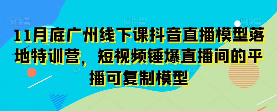 11月底广州线下课抖音直播模型落地特训营，短视频锤爆直播间的平播可复制模型-网创资源社