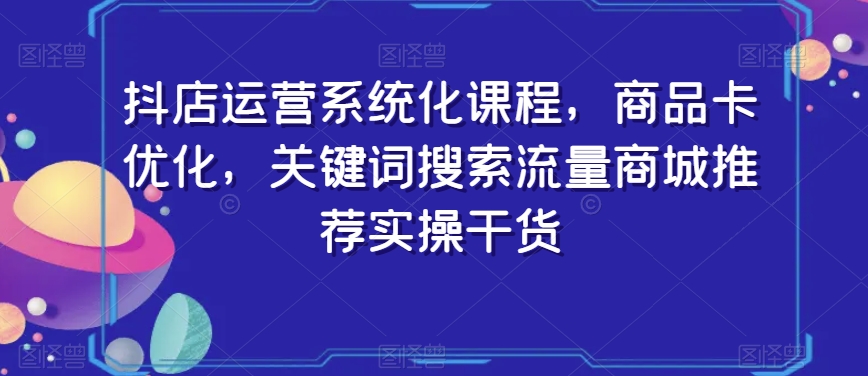 抖店运营系统化课程，商品卡优化，关键词搜索流量商城推荐实操干货-网创资源社