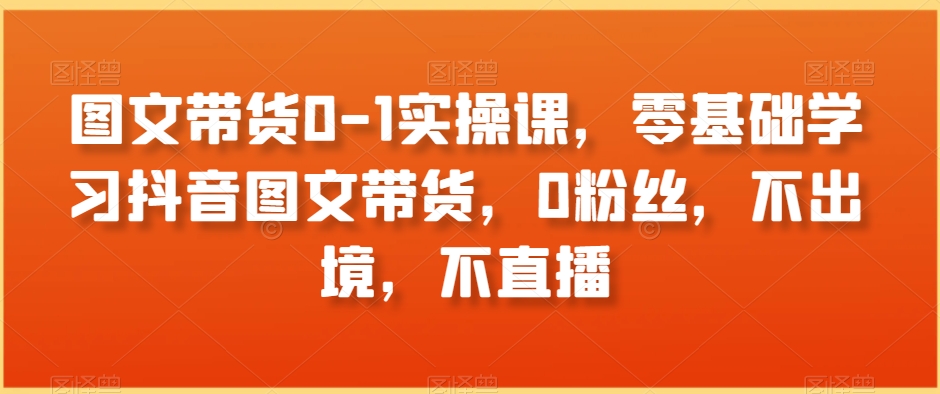 图文带货0-1实操课，零基础学习抖音图文带货，0粉丝，不出境，不直播-网创资源社