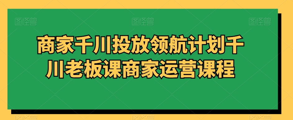 商家千川投放领航计划千川老板课商家运营课程-网创资源社