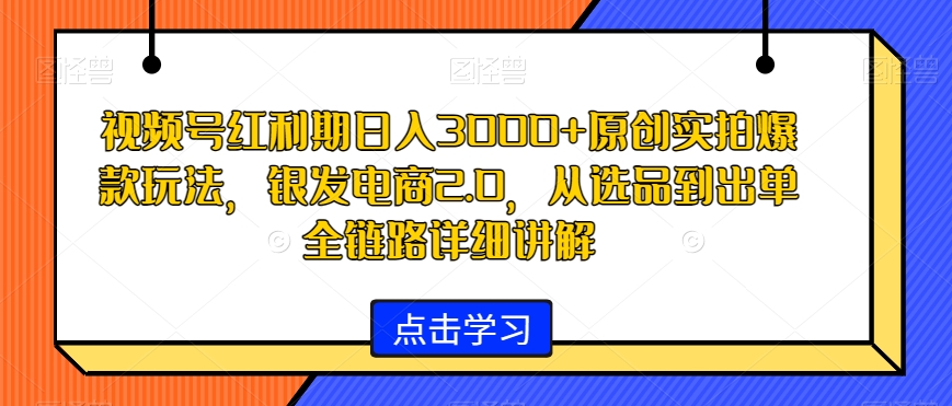 视频号红利期日入3000+原创实拍爆款玩法，银发电商2.0，从选品到出单全链路详细讲解【揭秘】-网创资源社